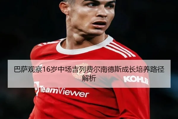 巴萨观察16岁中场吉列费尔南德斯成长培养路径解析