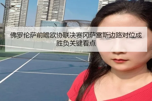 佛罗伦萨前瞻欧协联决赛冈萨雷斯边路对位成胜负关键看点