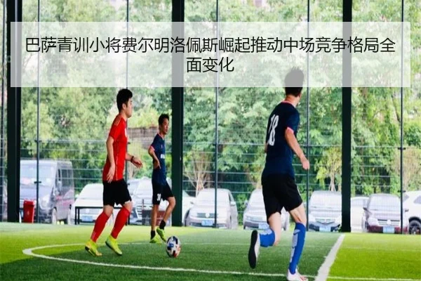 巴萨青训小将费尔明洛佩斯崛起推动中场竞争格局全面变化