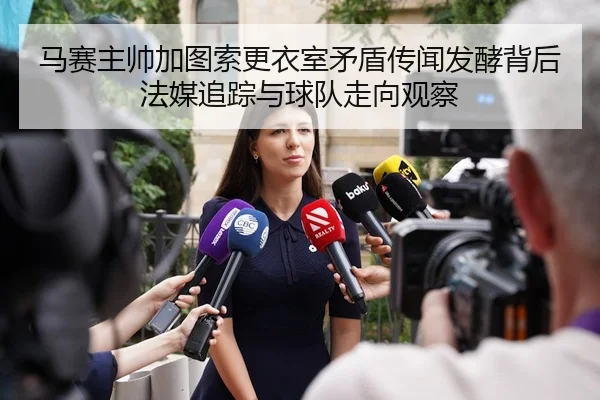 马赛主帅加图索更衣室矛盾传闻发酵背后法媒追踪与球队走向观察