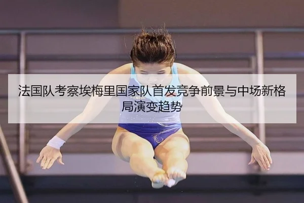 法国队考察埃梅里国家队首发竞争前景与中场新格局演变趋势