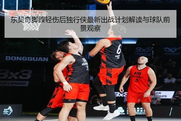 东契奇脚踝轻伤后独行侠最新出战计划解读与球队前景观察