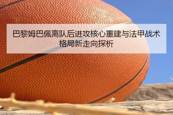 巴黎姆巴佩离队后进攻核心重建与法甲战术格局新走向探析