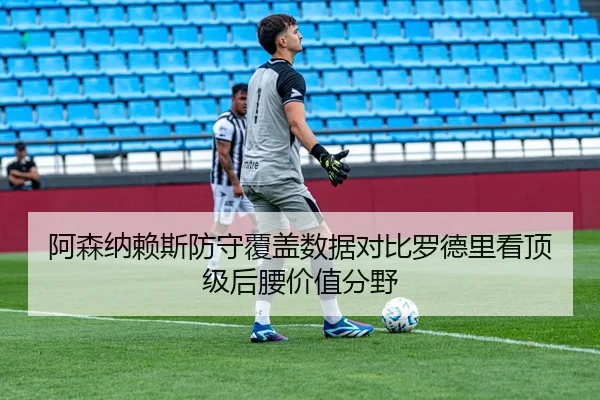 阿森纳赖斯防守覆盖数据对比罗德里看顶级后腰价值分野
