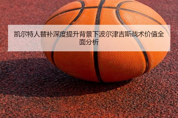 凯尔特人替补深度提升背景下波尔津吉斯战术价值全面分析