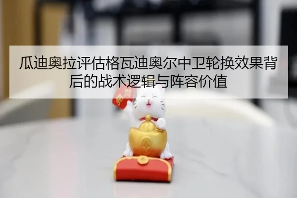 瓜迪奥拉评估格瓦迪奥尔中卫轮换效果背后的战术逻辑与阵容价值