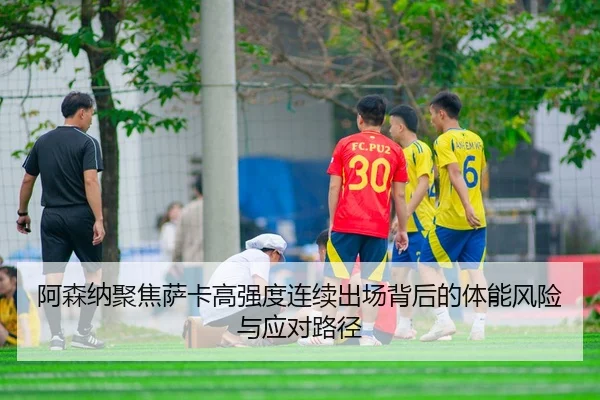阿森纳聚焦萨卡高强度连续出场背后的体能风险与应对路径