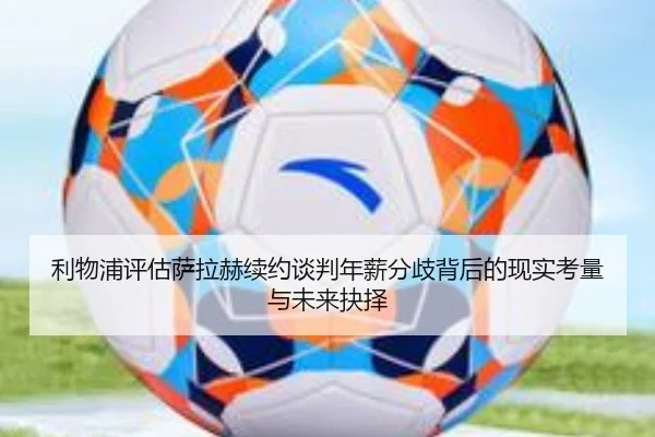 利物浦评估萨拉赫续约谈判年薪分歧背后的现实考量与未来抉择