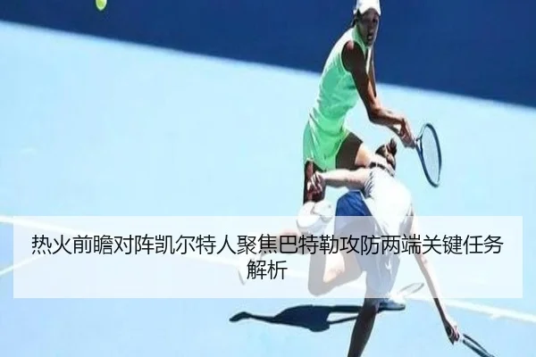 热火前瞻对阵凯尔特人聚焦巴特勒攻防两端关键任务解析