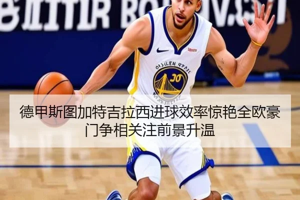 德甲斯图加特吉拉西进球效率惊艳全欧豪门争相关注前景升温