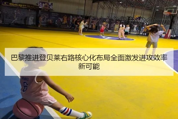 巴黎推进登贝莱右路核心化布局全面激发进攻效率新可能