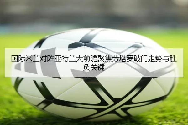 国际米兰对阵亚特兰大前瞻聚焦劳塔罗破门走势与胜负关键