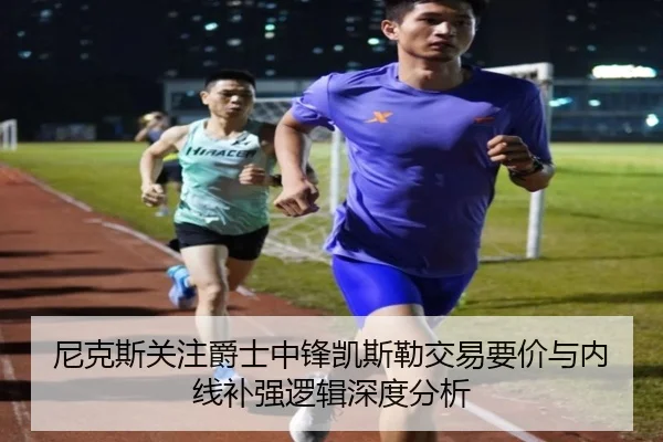 尼克斯关注爵士中锋凯斯勒交易要价与内线补强逻辑深度分析