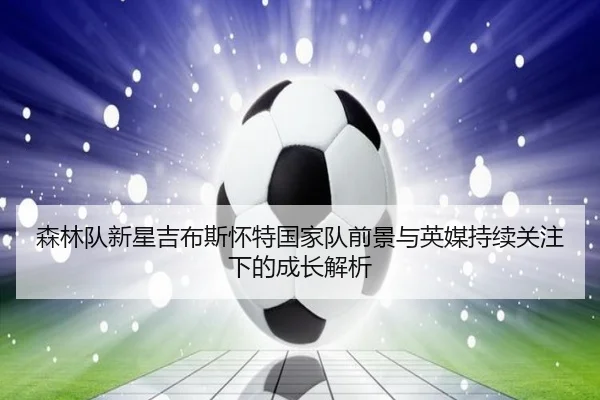 森林队新星吉布斯怀特国家队前景与英媒持续关注下的成长解析