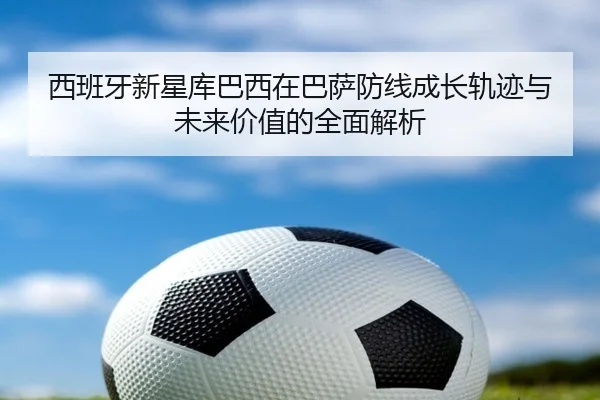 西班牙新星库巴西在巴萨防线成长轨迹与未来价值的全面解析