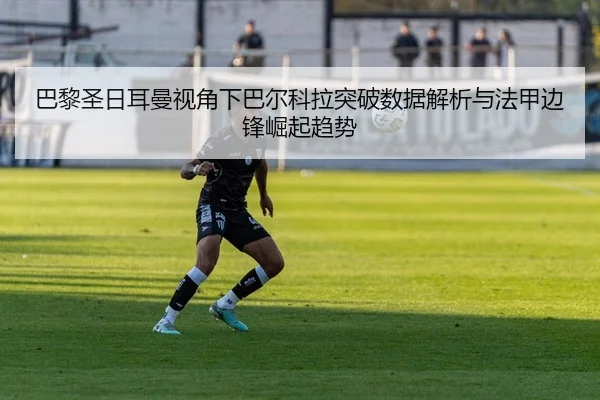 巴黎圣日耳曼视角下巴尔科拉突破数据解析与法甲边锋崛起趋势