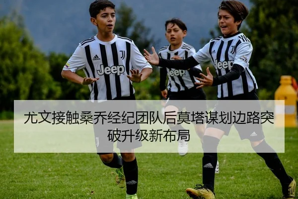 尤文接触桑乔经纪团队后莫塔谋划边路突破升级新布局