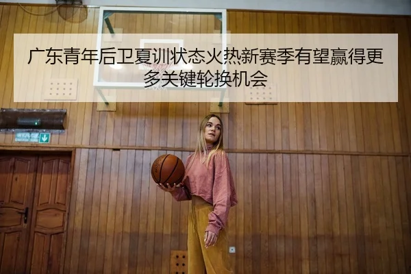 广东青年后卫夏训状态火热新赛季有望赢得更多关键轮换机会